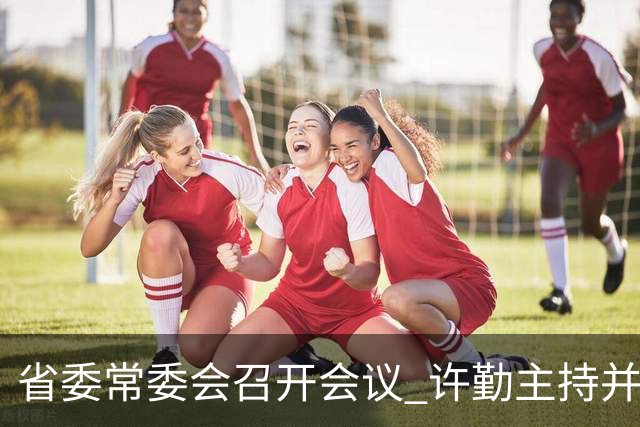 省委常委会召开会议 许勤主持并讲话
